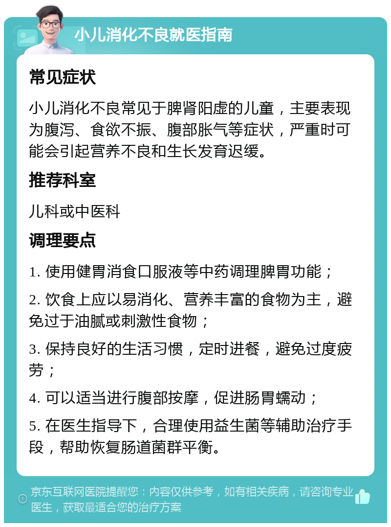 小儿消化不良就医指南 常见症状 小儿消化不良常见于脾肾阳虚的儿童，主要表现为腹泻、食欲不振、腹部胀气等症状，严重时可能会引起营养不良和生长发育迟缓。 推荐科室 儿科或中医科 调理要点 1. 使用健胃消食口服液等中药调理脾胃功能； 2. 饮食上应以易消化、营养丰富的食物为主，避免过于油腻或刺激性食物； 3. 保持良好的生活习惯，定时进餐，避免过度疲劳； 4. 可以适当进行腹部按摩，促进肠胃蠕动； 5. 在医生指导下，合理使用益生菌等辅助治疗手段，帮助恢复肠道菌群平衡。