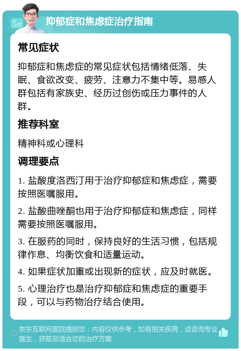 抑郁症和焦虑症治疗指南 常见症状 抑郁症和焦虑症的常见症状包括情绪低落、失眠、食欲改变、疲劳、注意力不集中等。易感人群包括有家族史、经历过创伤或压力事件的人群。 推荐科室 精神科或心理科 调理要点 1. 盐酸度洛西汀用于治疗抑郁症和焦虑症，需要按照医嘱服用。 2. 盐酸曲唑酮也用于治疗抑郁症和焦虑症，同样需要按照医嘱服用。 3. 在服药的同时，保持良好的生活习惯，包括规律作息、均衡饮食和适量运动。 4. 如果症状加重或出现新的症状，应及时就医。 5. 心理治疗也是治疗抑郁症和焦虑症的重要手段，可以与药物治疗结合使用。