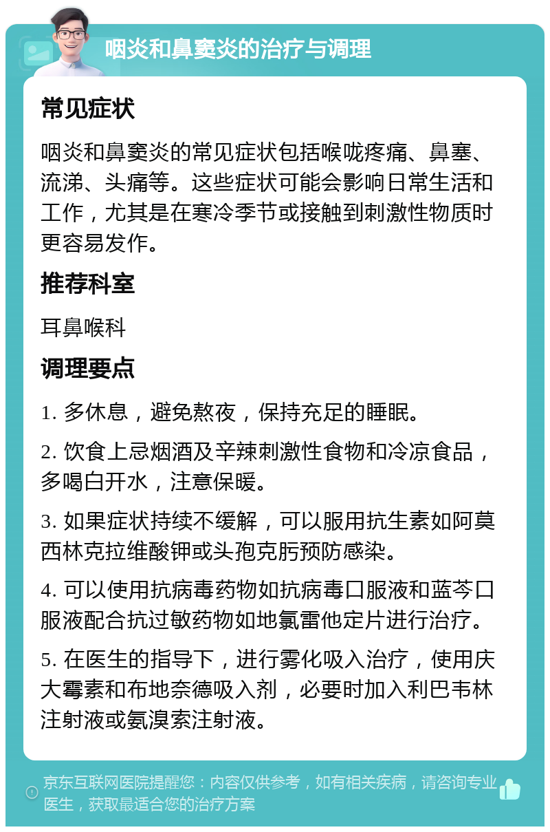 咽炎和鼻窦炎的治疗与调理 常见症状 咽炎和鼻窦炎的常见症状包括喉咙疼痛、鼻塞、流涕、头痛等。这些症状可能会影响日常生活和工作，尤其是在寒冷季节或接触到刺激性物质时更容易发作。 推荐科室 耳鼻喉科 调理要点 1. 多休息，避免熬夜，保持充足的睡眠。 2. 饮食上忌烟酒及辛辣刺激性食物和冷凉食品，多喝白开水，注意保暖。 3. 如果症状持续不缓解，可以服用抗生素如阿莫西林克拉维酸钾或头孢克肟预防感染。 4. 可以使用抗病毒药物如抗病毒口服液和蓝芩口服液配合抗过敏药物如地氯雷他定片进行治疗。 5. 在医生的指导下，进行雾化吸入治疗，使用庆大霉素和布地奈德吸入剂，必要时加入利巴韦林注射液或氨溴索注射液。