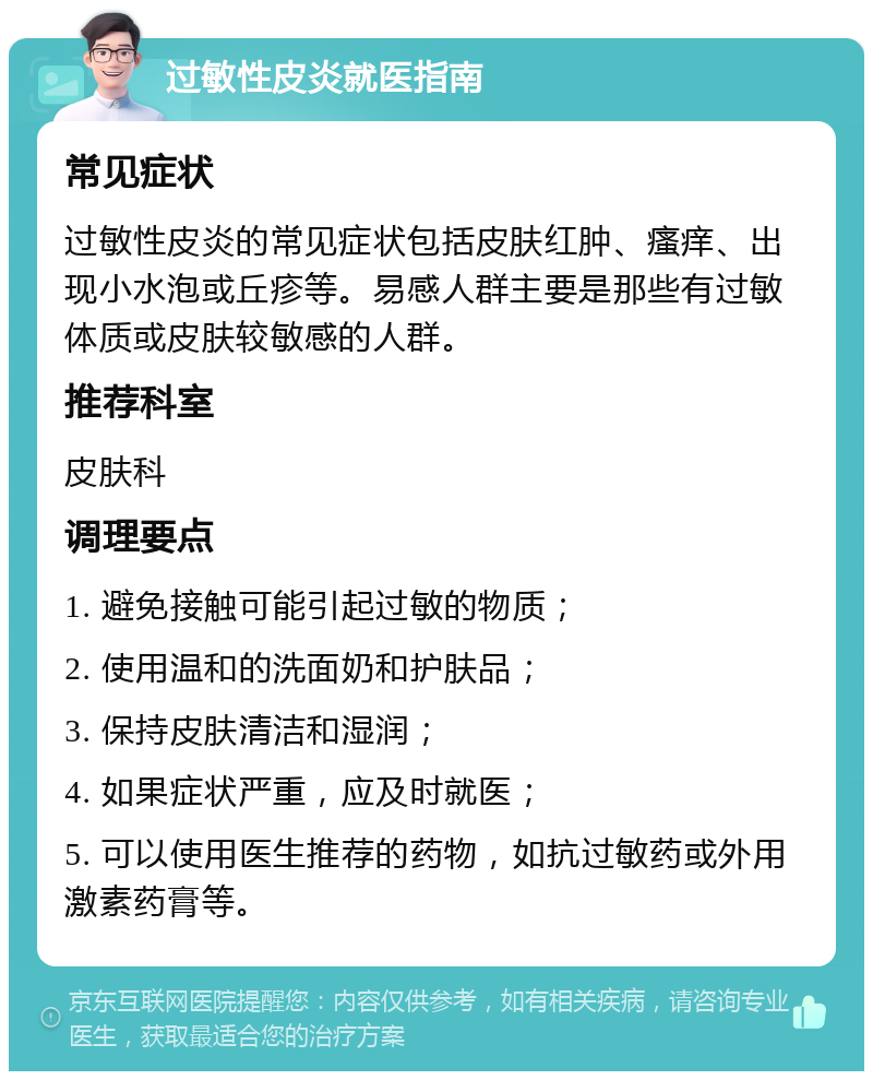 过敏性皮炎就医指南 常见症状 过敏性皮炎的常见症状包括皮肤红肿、瘙痒、出现小水泡或丘疹等。易感人群主要是那些有过敏体质或皮肤较敏感的人群。 推荐科室 皮肤科 调理要点 1. 避免接触可能引起过敏的物质； 2. 使用温和的洗面奶和护肤品； 3. 保持皮肤清洁和湿润； 4. 如果症状严重，应及时就医； 5. 可以使用医生推荐的药物，如抗过敏药或外用激素药膏等。