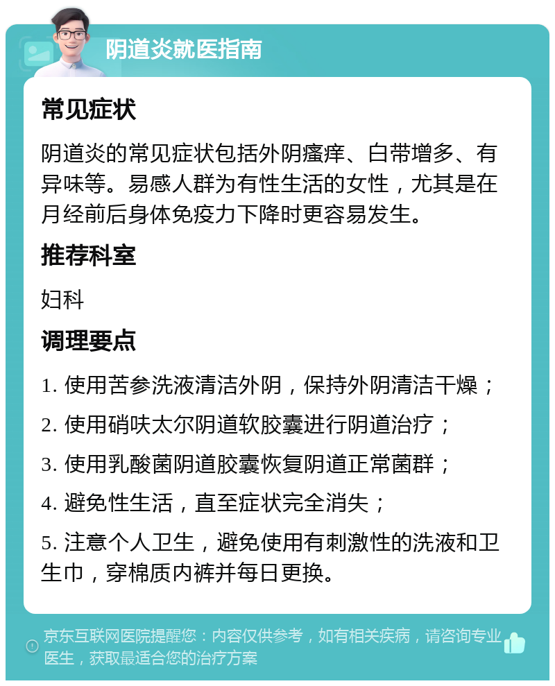 阴道炎就医指南 常见症状 阴道炎的常见症状包括外阴瘙痒、白带增多、有异味等。易感人群为有性生活的女性，尤其是在月经前后身体免疫力下降时更容易发生。 推荐科室 妇科 调理要点 1. 使用苦参洗液清洁外阴，保持外阴清洁干燥； 2. 使用硝呋太尔阴道软胶囊进行阴道治疗； 3. 使用乳酸菌阴道胶囊恢复阴道正常菌群； 4. 避免性生活，直至症状完全消失； 5. 注意个人卫生，避免使用有刺激性的洗液和卫生巾，穿棉质内裤并每日更换。