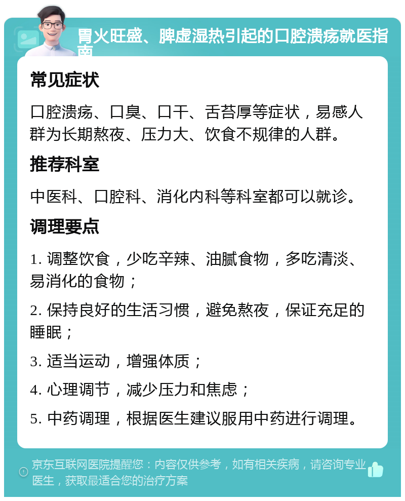 胃火旺盛、脾虚湿热引起的口腔溃疡就医指南 常见症状 口腔溃疡、口臭、口干、舌苔厚等症状，易感人群为长期熬夜、压力大、饮食不规律的人群。 推荐科室 中医科、口腔科、消化内科等科室都可以就诊。 调理要点 1. 调整饮食，少吃辛辣、油腻食物，多吃清淡、易消化的食物； 2. 保持良好的生活习惯，避免熬夜，保证充足的睡眠； 3. 适当运动，增强体质； 4. 心理调节，减少压力和焦虑； 5. 中药调理，根据医生建议服用中药进行调理。