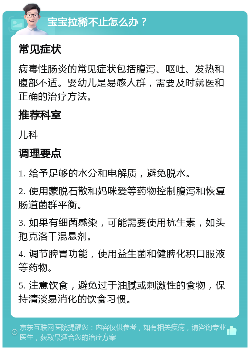 宝宝拉稀不止怎么办？ 常见症状 病毒性肠炎的常见症状包括腹泻、呕吐、发热和腹部不适。婴幼儿是易感人群，需要及时就医和正确的治疗方法。 推荐科室 儿科 调理要点 1. 给予足够的水分和电解质，避免脱水。 2. 使用蒙脱石散和妈咪爱等药物控制腹泻和恢复肠道菌群平衡。 3. 如果有细菌感染，可能需要使用抗生素，如头孢克洛干混悬剂。 4. 调节脾胃功能，使用益生菌和健脾化积口服液等药物。 5. 注意饮食，避免过于油腻或刺激性的食物，保持清淡易消化的饮食习惯。