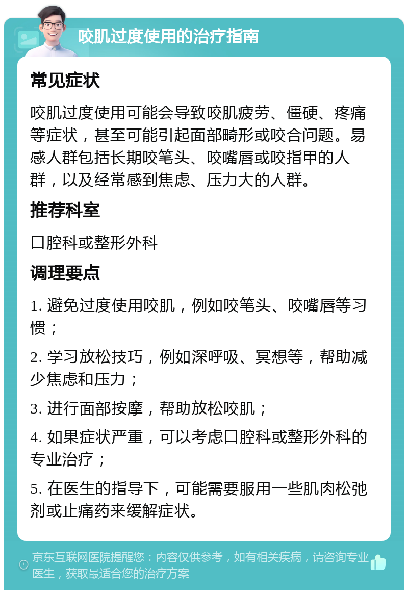 咬肌过度使用的治疗指南 常见症状 咬肌过度使用可能会导致咬肌疲劳、僵硬、疼痛等症状，甚至可能引起面部畸形或咬合问题。易感人群包括长期咬笔头、咬嘴唇或咬指甲的人群，以及经常感到焦虑、压力大的人群。 推荐科室 口腔科或整形外科 调理要点 1. 避免过度使用咬肌，例如咬笔头、咬嘴唇等习惯； 2. 学习放松技巧，例如深呼吸、冥想等，帮助减少焦虑和压力； 3. 进行面部按摩，帮助放松咬肌； 4. 如果症状严重，可以考虑口腔科或整形外科的专业治疗； 5. 在医生的指导下，可能需要服用一些肌肉松弛剂或止痛药来缓解症状。