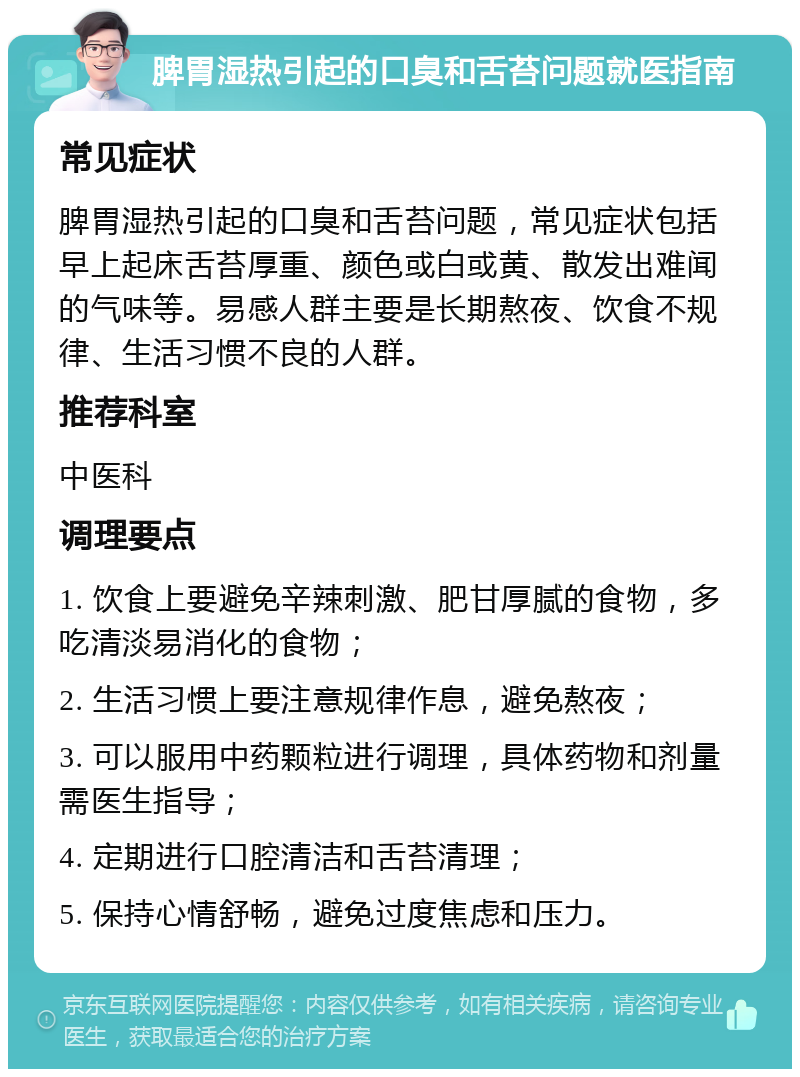 脾胃湿热引起的口臭和舌苔问题就医指南 常见症状 脾胃湿热引起的口臭和舌苔问题，常见症状包括早上起床舌苔厚重、颜色或白或黄、散发出难闻的气味等。易感人群主要是长期熬夜、饮食不规律、生活习惯不良的人群。 推荐科室 中医科 调理要点 1. 饮食上要避免辛辣刺激、肥甘厚腻的食物，多吃清淡易消化的食物； 2. 生活习惯上要注意规律作息，避免熬夜； 3. 可以服用中药颗粒进行调理，具体药物和剂量需医生指导； 4. 定期进行口腔清洁和舌苔清理； 5. 保持心情舒畅，避免过度焦虑和压力。