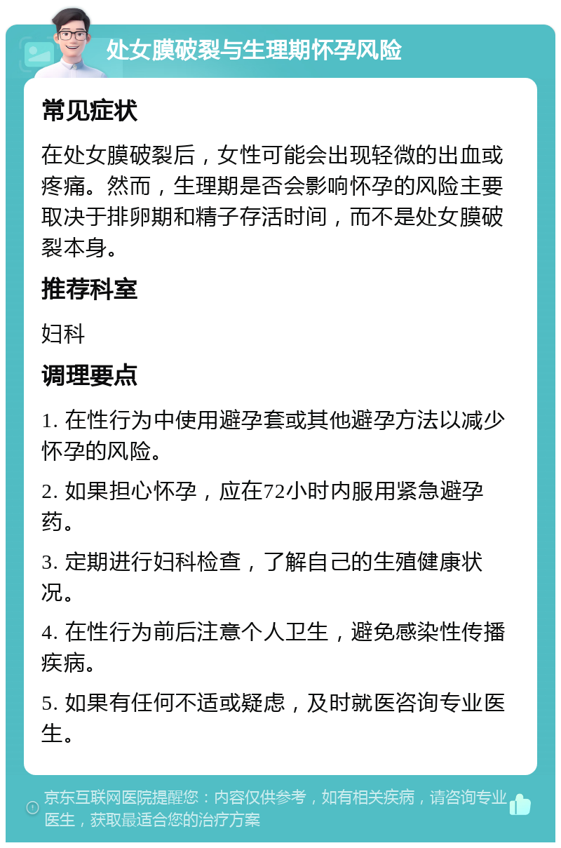 处女膜破裂与生理期怀孕风险 常见症状 在处女膜破裂后，女性可能会出现轻微的出血或疼痛。然而，生理期是否会影响怀孕的风险主要取决于排卵期和精子存活时间，而不是处女膜破裂本身。 推荐科室 妇科 调理要点 1. 在性行为中使用避孕套或其他避孕方法以减少怀孕的风险。 2. 如果担心怀孕，应在72小时内服用紧急避孕药。 3. 定期进行妇科检查，了解自己的生殖健康状况。 4. 在性行为前后注意个人卫生，避免感染性传播疾病。 5. 如果有任何不适或疑虑，及时就医咨询专业医生。