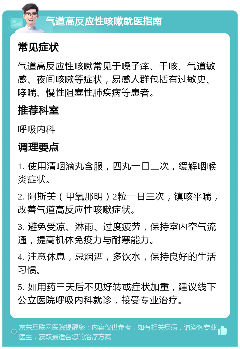 气道高反应性咳嗽就医指南 常见症状 气道高反应性咳嗽常见于嗓子痒、干咳、气道敏感、夜间咳嗽等症状，易感人群包括有过敏史、哮喘、慢性阻塞性肺疾病等患者。 推荐科室 呼吸内科 调理要点 1. 使用清咽滴丸含服，四丸一日三次，缓解咽喉炎症状。 2. 阿斯美（甲氧那明）2粒一日三次，镇咳平喘，改善气道高反应性咳嗽症状。 3. 避免受凉、淋雨、过度疲劳，保持室内空气流通，提高机体免疫力与耐寒能力。 4. 注意休息，忌烟酒，多饮水，保持良好的生活习惯。 5. 如用药三天后不见好转或症状加重，建议线下公立医院呼吸内科就诊，接受专业治疗。