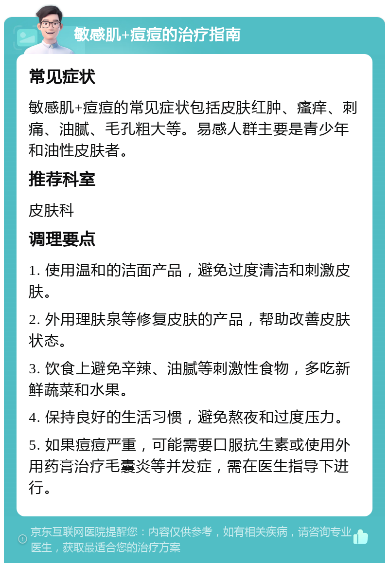 敏感肌+痘痘的治疗指南 常见症状 敏感肌+痘痘的常见症状包括皮肤红肿、瘙痒、刺痛、油腻、毛孔粗大等。易感人群主要是青少年和油性皮肤者。 推荐科室 皮肤科 调理要点 1. 使用温和的洁面产品，避免过度清洁和刺激皮肤。 2. 外用理肤泉等修复皮肤的产品，帮助改善皮肤状态。 3. 饮食上避免辛辣、油腻等刺激性食物，多吃新鲜蔬菜和水果。 4. 保持良好的生活习惯，避免熬夜和过度压力。 5. 如果痘痘严重，可能需要口服抗生素或使用外用药膏治疗毛囊炎等并发症，需在医生指导下进行。