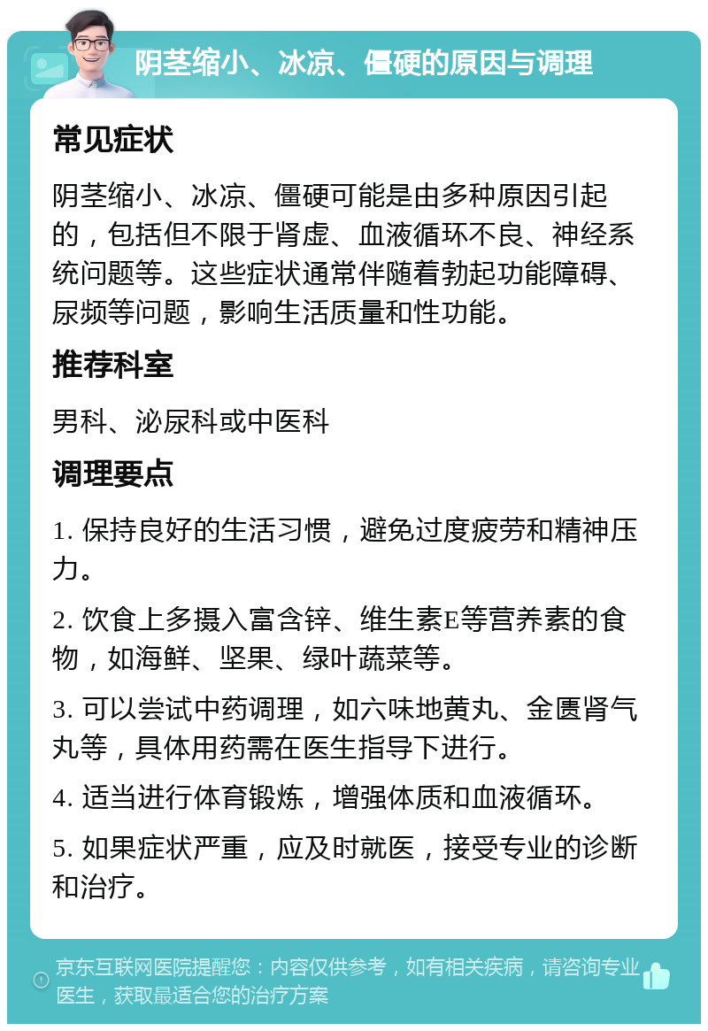 阴茎缩小、冰凉、僵硬的原因与调理 常见症状 阴茎缩小、冰凉、僵硬可能是由多种原因引起的，包括但不限于肾虚、血液循环不良、神经系统问题等。这些症状通常伴随着勃起功能障碍、尿频等问题，影响生活质量和性功能。 推荐科室 男科、泌尿科或中医科 调理要点 1. 保持良好的生活习惯，避免过度疲劳和精神压力。 2. 饮食上多摄入富含锌、维生素E等营养素的食物，如海鲜、坚果、绿叶蔬菜等。 3. 可以尝试中药调理，如六味地黄丸、金匮肾气丸等，具体用药需在医生指导下进行。 4. 适当进行体育锻炼，增强体质和血液循环。 5. 如果症状严重，应及时就医，接受专业的诊断和治疗。