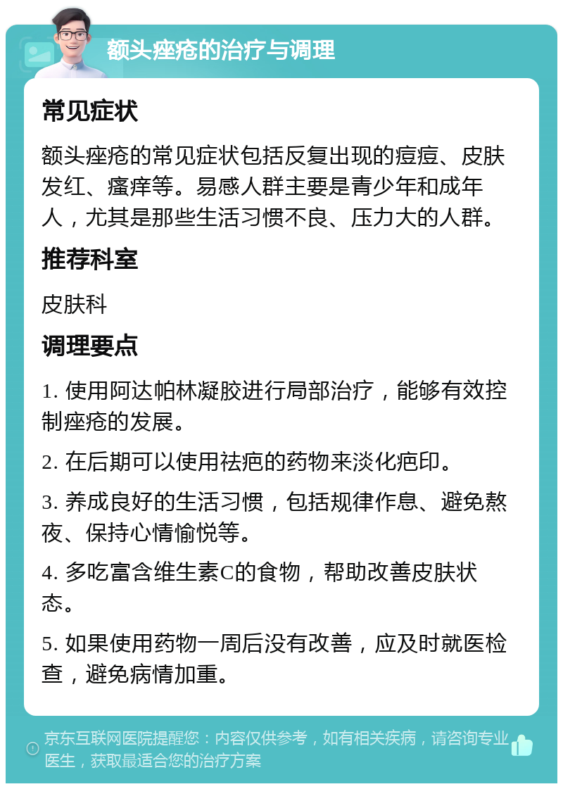 额头痤疮的治疗与调理 常见症状 额头痤疮的常见症状包括反复出现的痘痘、皮肤发红、瘙痒等。易感人群主要是青少年和成年人，尤其是那些生活习惯不良、压力大的人群。 推荐科室 皮肤科 调理要点 1. 使用阿达帕林凝胶进行局部治疗，能够有效控制痤疮的发展。 2. 在后期可以使用祛疤的药物来淡化疤印。 3. 养成良好的生活习惯，包括规律作息、避免熬夜、保持心情愉悦等。 4. 多吃富含维生素C的食物，帮助改善皮肤状态。 5. 如果使用药物一周后没有改善，应及时就医检查，避免病情加重。