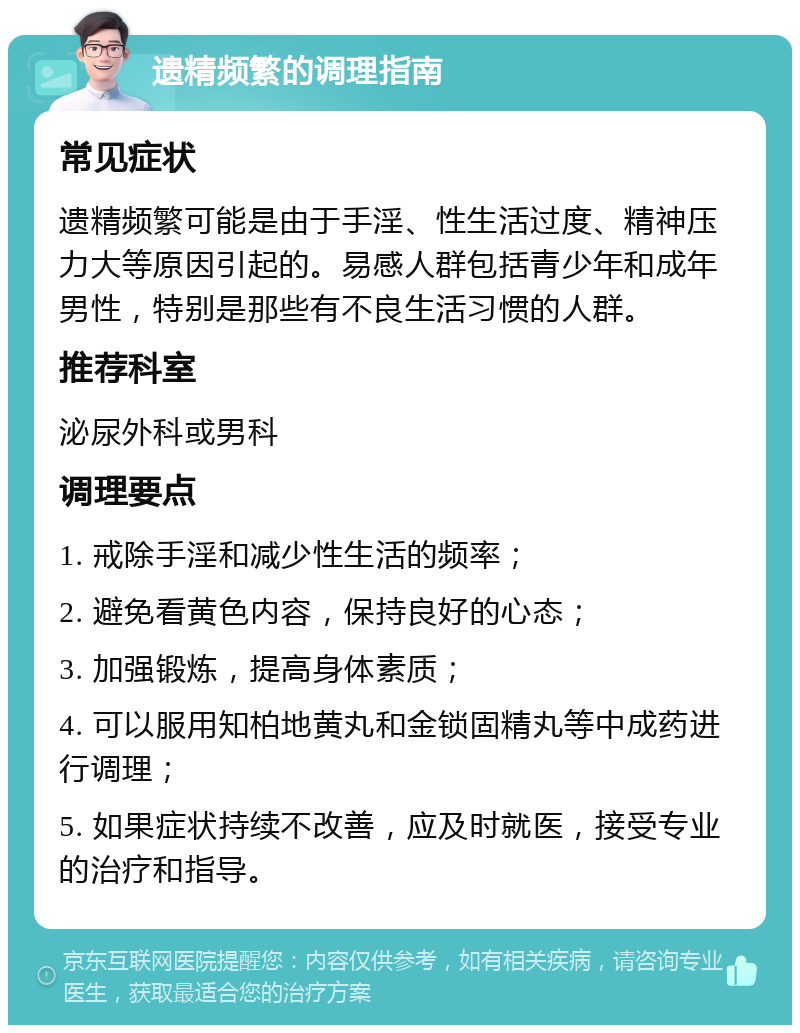 遗精频繁的调理指南 常见症状 遗精频繁可能是由于手淫、性生活过度、精神压力大等原因引起的。易感人群包括青少年和成年男性，特别是那些有不良生活习惯的人群。 推荐科室 泌尿外科或男科 调理要点 1. 戒除手淫和减少性生活的频率； 2. 避免看黄色内容，保持良好的心态； 3. 加强锻炼，提高身体素质； 4. 可以服用知柏地黄丸和金锁固精丸等中成药进行调理； 5. 如果症状持续不改善，应及时就医，接受专业的治疗和指导。