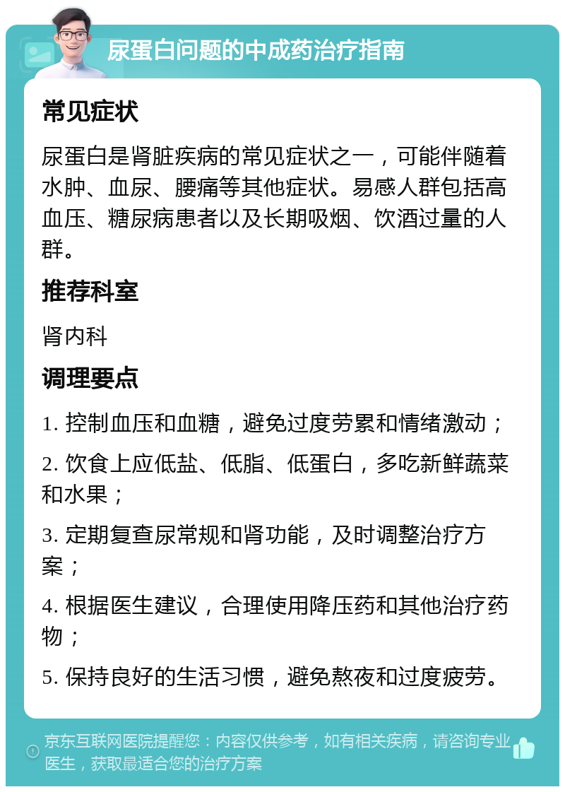 尿蛋白问题的中成药治疗指南 常见症状 尿蛋白是肾脏疾病的常见症状之一，可能伴随着水肿、血尿、腰痛等其他症状。易感人群包括高血压、糖尿病患者以及长期吸烟、饮酒过量的人群。 推荐科室 肾内科 调理要点 1. 控制血压和血糖，避免过度劳累和情绪激动； 2. 饮食上应低盐、低脂、低蛋白，多吃新鲜蔬菜和水果； 3. 定期复查尿常规和肾功能，及时调整治疗方案； 4. 根据医生建议，合理使用降压药和其他治疗药物； 5. 保持良好的生活习惯，避免熬夜和过度疲劳。