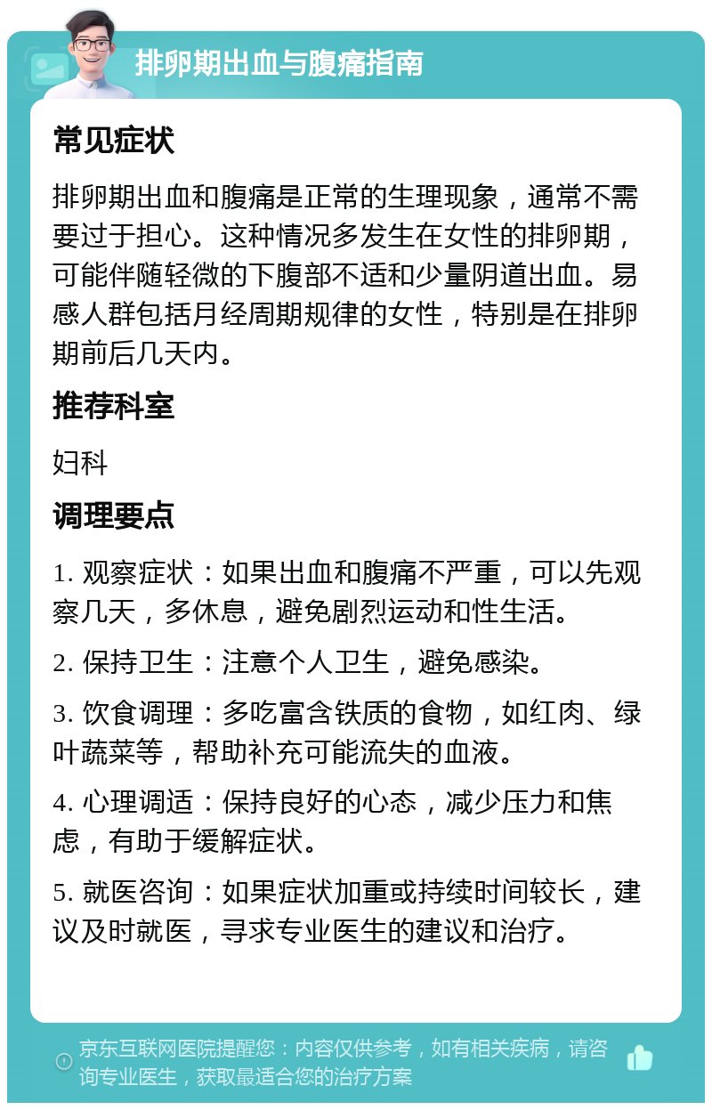 排卵期出血与腹痛指南 常见症状 排卵期出血和腹痛是正常的生理现象，通常不需要过于担心。这种情况多发生在女性的排卵期，可能伴随轻微的下腹部不适和少量阴道出血。易感人群包括月经周期规律的女性，特别是在排卵期前后几天内。 推荐科室 妇科 调理要点 1. 观察症状：如果出血和腹痛不严重，可以先观察几天，多休息，避免剧烈运动和性生活。 2. 保持卫生：注意个人卫生，避免感染。 3. 饮食调理：多吃富含铁质的食物，如红肉、绿叶蔬菜等，帮助补充可能流失的血液。 4. 心理调适：保持良好的心态，减少压力和焦虑，有助于缓解症状。 5. 就医咨询：如果症状加重或持续时间较长，建议及时就医，寻求专业医生的建议和治疗。