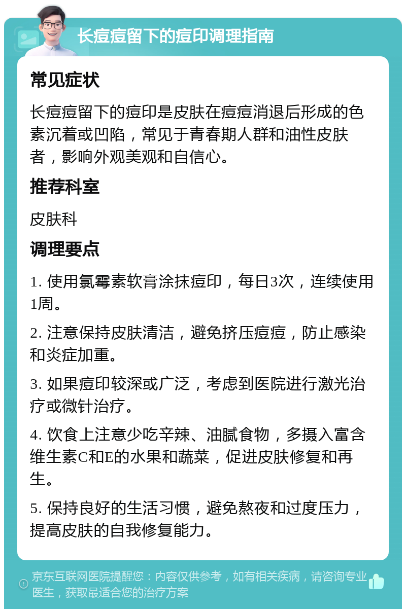 长痘痘留下的痘印调理指南 常见症状 长痘痘留下的痘印是皮肤在痘痘消退后形成的色素沉着或凹陷，常见于青春期人群和油性皮肤者，影响外观美观和自信心。 推荐科室 皮肤科 调理要点 1. 使用氯霉素软膏涂抹痘印，每日3次，连续使用1周。 2. 注意保持皮肤清洁，避免挤压痘痘，防止感染和炎症加重。 3. 如果痘印较深或广泛，考虑到医院进行激光治疗或微针治疗。 4. 饮食上注意少吃辛辣、油腻食物，多摄入富含维生素C和E的水果和蔬菜，促进皮肤修复和再生。 5. 保持良好的生活习惯，避免熬夜和过度压力，提高皮肤的自我修复能力。