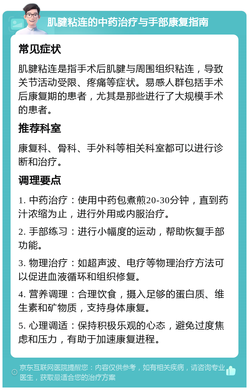 肌腱粘连的中药治疗与手部康复指南 常见症状 肌腱粘连是指手术后肌腱与周围组织粘连，导致关节活动受限、疼痛等症状。易感人群包括手术后康复期的患者，尤其是那些进行了大规模手术的患者。 推荐科室 康复科、骨科、手外科等相关科室都可以进行诊断和治疗。 调理要点 1. 中药治疗：使用中药包煮煎20-30分钟，直到药汁浓缩为止，进行外用或内服治疗。 2. 手部练习：进行小幅度的运动，帮助恢复手部功能。 3. 物理治疗：如超声波、电疗等物理治疗方法可以促进血液循环和组织修复。 4. 营养调理：合理饮食，摄入足够的蛋白质、维生素和矿物质，支持身体康复。 5. 心理调适：保持积极乐观的心态，避免过度焦虑和压力，有助于加速康复进程。