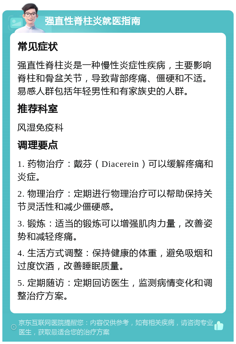 强直性脊柱炎就医指南 常见症状 强直性脊柱炎是一种慢性炎症性疾病，主要影响脊柱和骨盆关节，导致背部疼痛、僵硬和不适。易感人群包括年轻男性和有家族史的人群。 推荐科室 风湿免疫科 调理要点 1. 药物治疗：戴芬（Diacerein）可以缓解疼痛和炎症。 2. 物理治疗：定期进行物理治疗可以帮助保持关节灵活性和减少僵硬感。 3. 锻炼：适当的锻炼可以增强肌肉力量，改善姿势和减轻疼痛。 4. 生活方式调整：保持健康的体重，避免吸烟和过度饮酒，改善睡眠质量。 5. 定期随访：定期回访医生，监测病情变化和调整治疗方案。