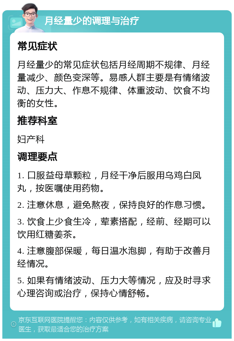 月经量少的调理与治疗 常见症状 月经量少的常见症状包括月经周期不规律、月经量减少、颜色变深等。易感人群主要是有情绪波动、压力大、作息不规律、体重波动、饮食不均衡的女性。 推荐科室 妇产科 调理要点 1. 口服益母草颗粒，月经干净后服用乌鸡白凤丸，按医嘱使用药物。 2. 注意休息，避免熬夜，保持良好的作息习惯。 3. 饮食上少食生冷，荤素搭配，经前、经期可以饮用红糖姜茶。 4. 注意腹部保暖，每日温水泡脚，有助于改善月经情况。 5. 如果有情绪波动、压力大等情况，应及时寻求心理咨询或治疗，保持心情舒畅。