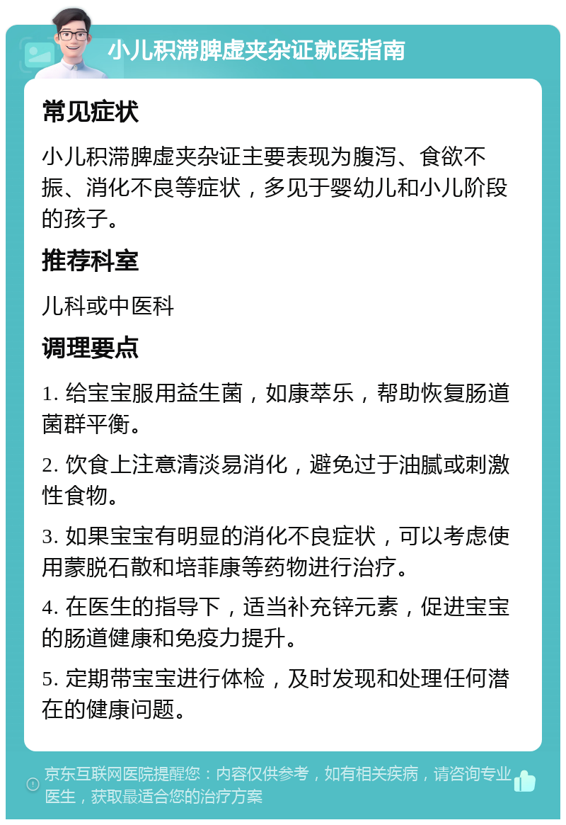 小儿积滞脾虚夹杂证就医指南 常见症状 小儿积滞脾虚夹杂证主要表现为腹泻、食欲不振、消化不良等症状，多见于婴幼儿和小儿阶段的孩子。 推荐科室 儿科或中医科 调理要点 1. 给宝宝服用益生菌，如康萃乐，帮助恢复肠道菌群平衡。 2. 饮食上注意清淡易消化，避免过于油腻或刺激性食物。 3. 如果宝宝有明显的消化不良症状，可以考虑使用蒙脱石散和培菲康等药物进行治疗。 4. 在医生的指导下，适当补充锌元素，促进宝宝的肠道健康和免疫力提升。 5. 定期带宝宝进行体检，及时发现和处理任何潜在的健康问题。