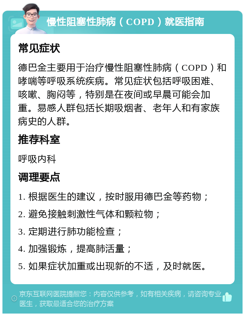 慢性阻塞性肺病（COPD）就医指南 常见症状 德巴金主要用于治疗慢性阻塞性肺病（COPD）和哮喘等呼吸系统疾病。常见症状包括呼吸困难、咳嗽、胸闷等，特别是在夜间或早晨可能会加重。易感人群包括长期吸烟者、老年人和有家族病史的人群。 推荐科室 呼吸内科 调理要点 1. 根据医生的建议，按时服用德巴金等药物； 2. 避免接触刺激性气体和颗粒物； 3. 定期进行肺功能检查； 4. 加强锻炼，提高肺活量； 5. 如果症状加重或出现新的不适，及时就医。