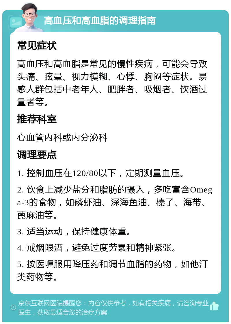 高血压和高血脂的调理指南 常见症状 高血压和高血脂是常见的慢性疾病，可能会导致头痛、眩晕、视力模糊、心悸、胸闷等症状。易感人群包括中老年人、肥胖者、吸烟者、饮酒过量者等。 推荐科室 心血管内科或内分泌科 调理要点 1. 控制血压在120/80以下，定期测量血压。 2. 饮食上减少盐分和脂肪的摄入，多吃富含Omega-3的食物，如磷虾油、深海鱼油、榛子、海带、蓖麻油等。 3. 适当运动，保持健康体重。 4. 戒烟限酒，避免过度劳累和精神紧张。 5. 按医嘱服用降压药和调节血脂的药物，如他汀类药物等。