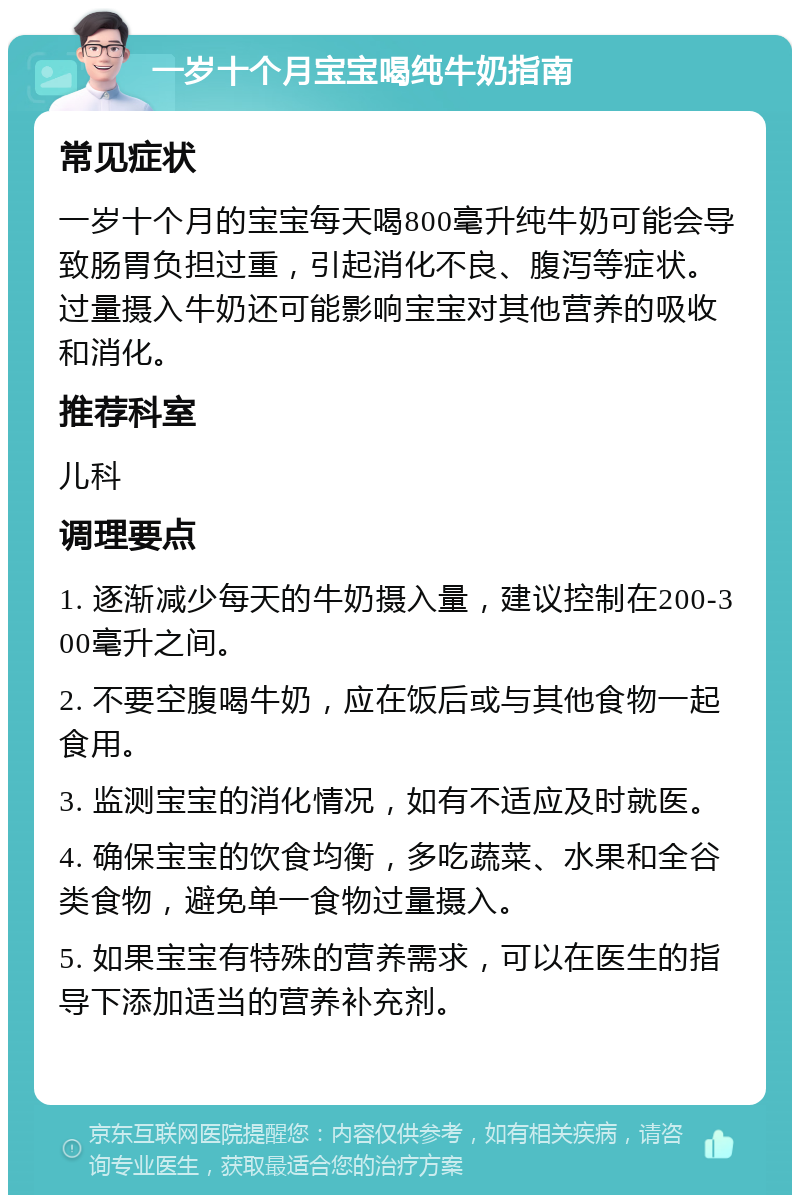 一岁十个月宝宝喝纯牛奶指南 常见症状 一岁十个月的宝宝每天喝800毫升纯牛奶可能会导致肠胃负担过重，引起消化不良、腹泻等症状。过量摄入牛奶还可能影响宝宝对其他营养的吸收和消化。 推荐科室 儿科 调理要点 1. 逐渐减少每天的牛奶摄入量，建议控制在200-300毫升之间。 2. 不要空腹喝牛奶，应在饭后或与其他食物一起食用。 3. 监测宝宝的消化情况，如有不适应及时就医。 4. 确保宝宝的饮食均衡，多吃蔬菜、水果和全谷类食物，避免单一食物过量摄入。 5. 如果宝宝有特殊的营养需求，可以在医生的指导下添加适当的营养补充剂。