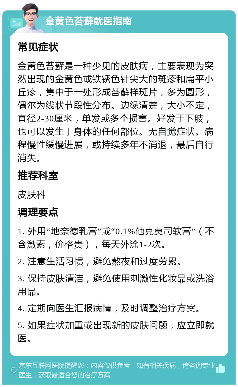 金黄色苔藓就医指南 常见症状 金黄色苔藓是一种少见的皮肤病，主要表现为突然出现的金黄色或铁锈色针尖大的斑疹和扁平小丘疹，集中于一处形成苔藓样斑片，多为圆形，偶尔为线状节段性分布。边缘清楚，大小不定，直径2-30厘米，单发或多个损害。好发于下肢，也可以发生于身体的任何部位。无自觉症状。病程慢性缓慢进展，或持续多年不消退，最后自行消失。 推荐科室 皮肤科 调理要点 1. 外用“地奈德乳膏”或“0.1%他克莫司软膏”（不含激素，价格贵），每天外涂1-2次。 2. 注意生活习惯，避免熬夜和过度劳累。 3. 保持皮肤清洁，避免使用刺激性化妆品或洗浴用品。 4. 定期向医生汇报病情，及时调整治疗方案。 5. 如果症状加重或出现新的皮肤问题，应立即就医。