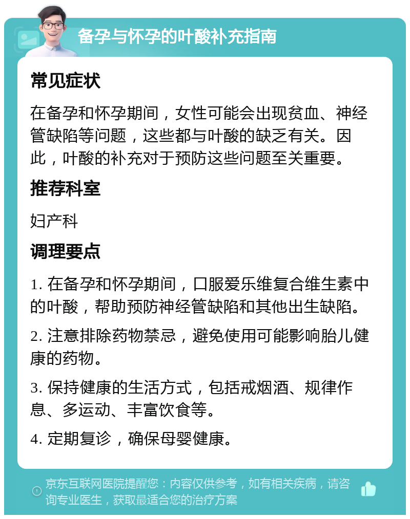 备孕与怀孕的叶酸补充指南 常见症状 在备孕和怀孕期间，女性可能会出现贫血、神经管缺陷等问题，这些都与叶酸的缺乏有关。因此，叶酸的补充对于预防这些问题至关重要。 推荐科室 妇产科 调理要点 1. 在备孕和怀孕期间，口服爱乐维复合维生素中的叶酸，帮助预防神经管缺陷和其他出生缺陷。 2. 注意排除药物禁忌，避免使用可能影响胎儿健康的药物。 3. 保持健康的生活方式，包括戒烟酒、规律作息、多运动、丰富饮食等。 4. 定期复诊，确保母婴健康。