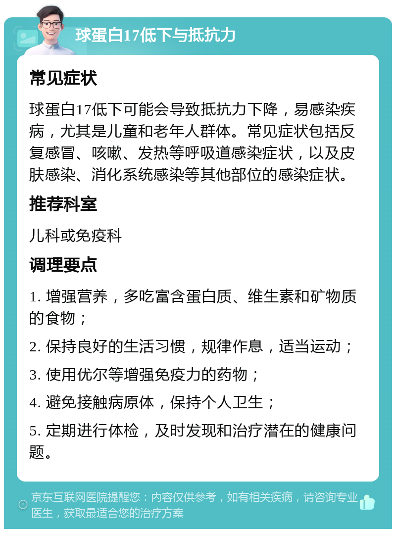 球蛋白17低下与抵抗力 常见症状 球蛋白17低下可能会导致抵抗力下降，易感染疾病，尤其是儿童和老年人群体。常见症状包括反复感冒、咳嗽、发热等呼吸道感染症状，以及皮肤感染、消化系统感染等其他部位的感染症状。 推荐科室 儿科或免疫科 调理要点 1. 增强营养，多吃富含蛋白质、维生素和矿物质的食物； 2. 保持良好的生活习惯，规律作息，适当运动； 3. 使用优尔等增强免疫力的药物； 4. 避免接触病原体，保持个人卫生； 5. 定期进行体检，及时发现和治疗潜在的健康问题。