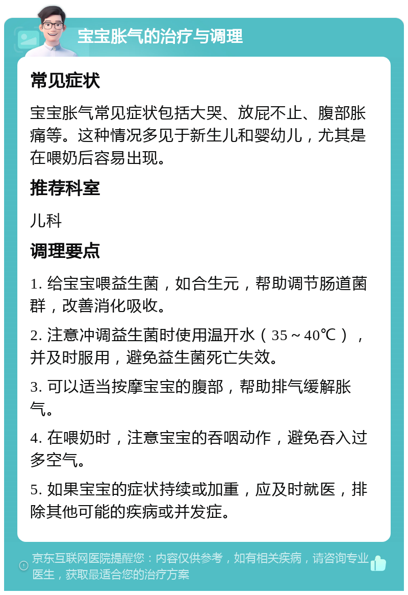 宝宝胀气的治疗与调理 常见症状 宝宝胀气常见症状包括大哭、放屁不止、腹部胀痛等。这种情况多见于新生儿和婴幼儿，尤其是在喂奶后容易出现。 推荐科室 儿科 调理要点 1. 给宝宝喂益生菌，如合生元，帮助调节肠道菌群，改善消化吸收。 2. 注意冲调益生菌时使用温开水（35～40℃），并及时服用，避免益生菌死亡失效。 3. 可以适当按摩宝宝的腹部，帮助排气缓解胀气。 4. 在喂奶时，注意宝宝的吞咽动作，避免吞入过多空气。 5. 如果宝宝的症状持续或加重，应及时就医，排除其他可能的疾病或并发症。