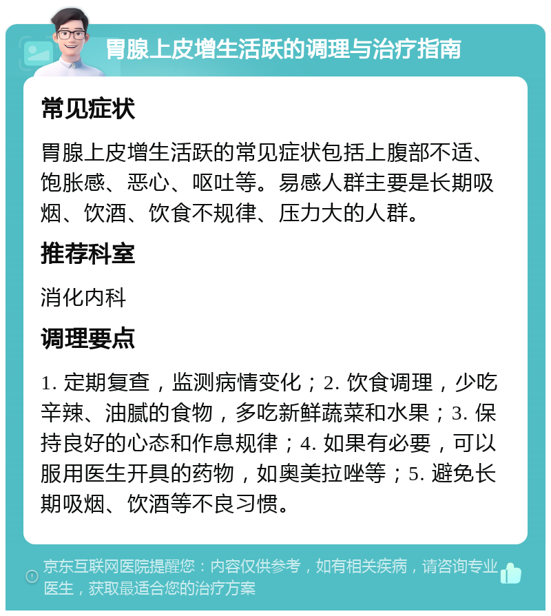 胃腺上皮增生活跃的调理与治疗指南 常见症状 胃腺上皮增生活跃的常见症状包括上腹部不适、饱胀感、恶心、呕吐等。易感人群主要是长期吸烟、饮酒、饮食不规律、压力大的人群。 推荐科室 消化内科 调理要点 1. 定期复查，监测病情变化；2. 饮食调理，少吃辛辣、油腻的食物，多吃新鲜蔬菜和水果；3. 保持良好的心态和作息规律；4. 如果有必要，可以服用医生开具的药物，如奥美拉唑等；5. 避免长期吸烟、饮酒等不良习惯。