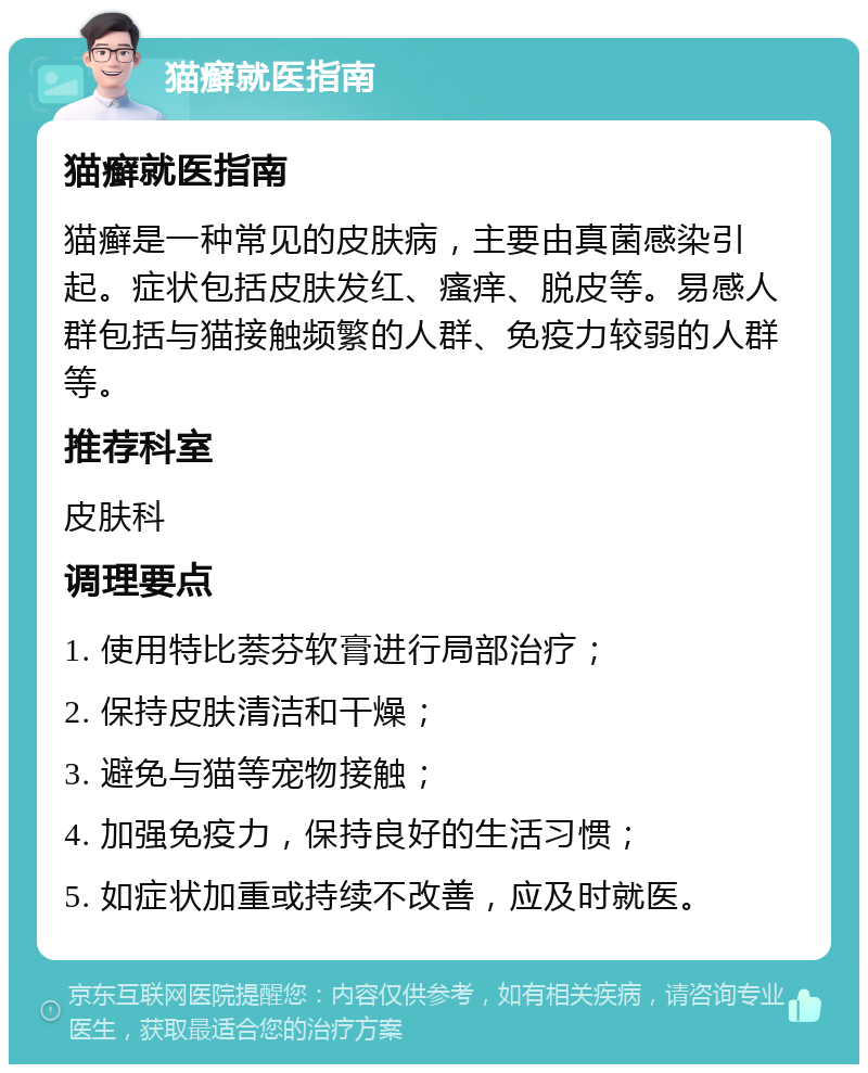 猫癣就医指南 猫癣就医指南 猫癣是一种常见的皮肤病，主要由真菌感染引起。症状包括皮肤发红、瘙痒、脱皮等。易感人群包括与猫接触频繁的人群、免疫力较弱的人群等。 推荐科室 皮肤科 调理要点 1. 使用特比萘芬软膏进行局部治疗； 2. 保持皮肤清洁和干燥； 3. 避免与猫等宠物接触； 4. 加强免疫力，保持良好的生活习惯； 5. 如症状加重或持续不改善，应及时就医。