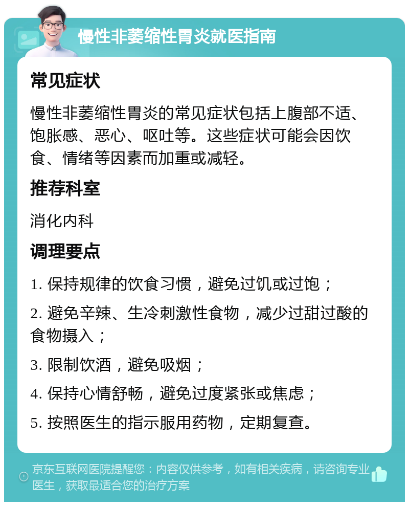 慢性非萎缩性胃炎就医指南 常见症状 慢性非萎缩性胃炎的常见症状包括上腹部不适、饱胀感、恶心、呕吐等。这些症状可能会因饮食、情绪等因素而加重或减轻。 推荐科室 消化内科 调理要点 1. 保持规律的饮食习惯，避免过饥或过饱； 2. 避免辛辣、生冷刺激性食物，减少过甜过酸的食物摄入； 3. 限制饮酒，避免吸烟； 4. 保持心情舒畅，避免过度紧张或焦虑； 5. 按照医生的指示服用药物，定期复查。