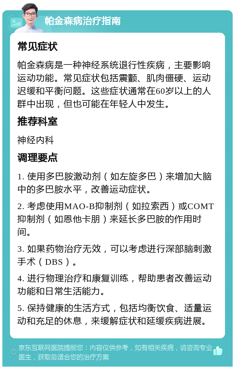 帕金森病治疗指南 常见症状 帕金森病是一种神经系统退行性疾病，主要影响运动功能。常见症状包括震颤、肌肉僵硬、运动迟缓和平衡问题。这些症状通常在60岁以上的人群中出现，但也可能在年轻人中发生。 推荐科室 神经内科 调理要点 1. 使用多巴胺激动剂（如左旋多巴）来增加大脑中的多巴胺水平，改善运动症状。 2. 考虑使用MAO-B抑制剂（如拉索西）或COMT抑制剂（如恩他卡朋）来延长多巴胺的作用时间。 3. 如果药物治疗无效，可以考虑进行深部脑刺激手术（DBS）。 4. 进行物理治疗和康复训练，帮助患者改善运动功能和日常生活能力。 5. 保持健康的生活方式，包括均衡饮食、适量运动和充足的休息，来缓解症状和延缓疾病进展。