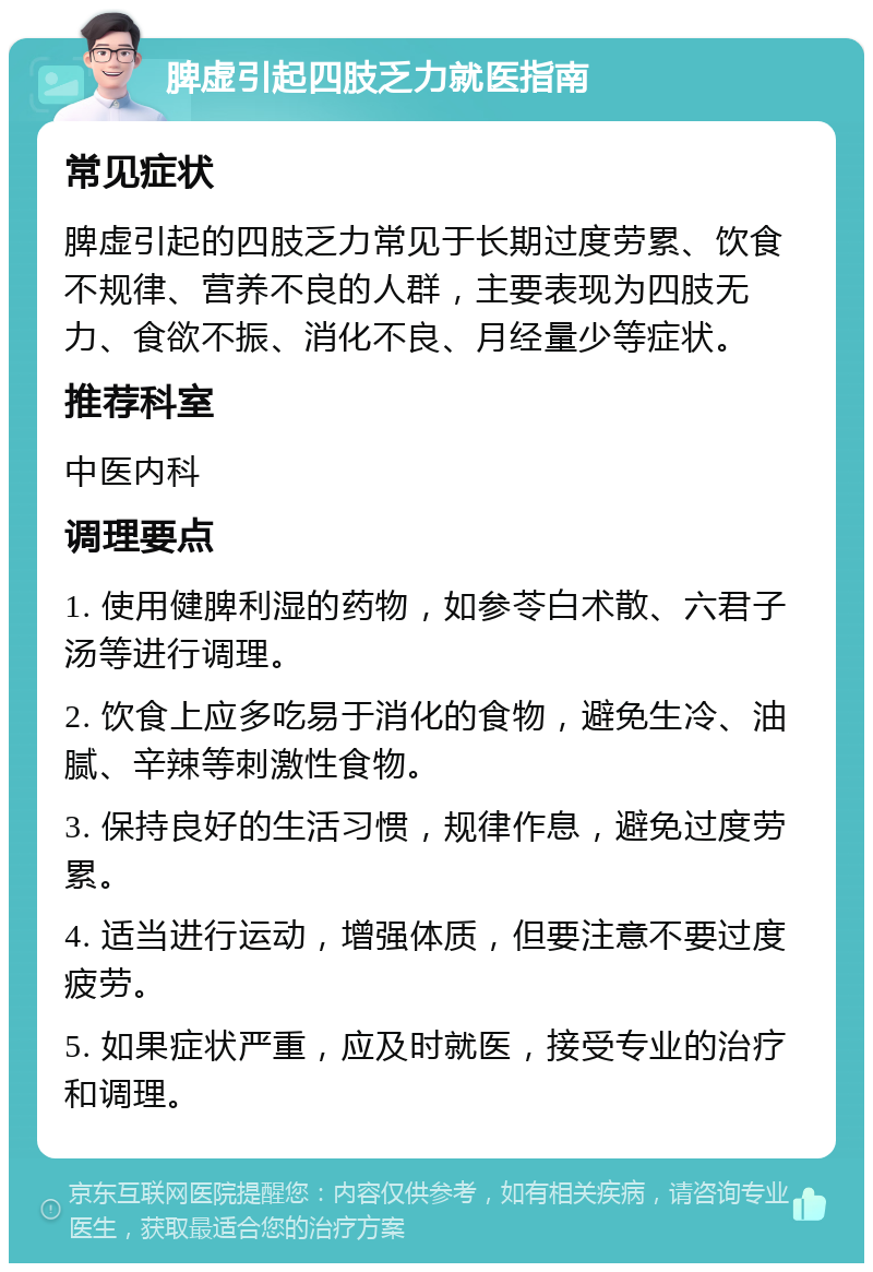 脾虚引起四肢乏力就医指南 常见症状 脾虚引起的四肢乏力常见于长期过度劳累、饮食不规律、营养不良的人群，主要表现为四肢无力、食欲不振、消化不良、月经量少等症状。 推荐科室 中医内科 调理要点 1. 使用健脾利湿的药物，如参苓白术散、六君子汤等进行调理。 2. 饮食上应多吃易于消化的食物，避免生冷、油腻、辛辣等刺激性食物。 3. 保持良好的生活习惯，规律作息，避免过度劳累。 4. 适当进行运动，增强体质，但要注意不要过度疲劳。 5. 如果症状严重，应及时就医，接受专业的治疗和调理。