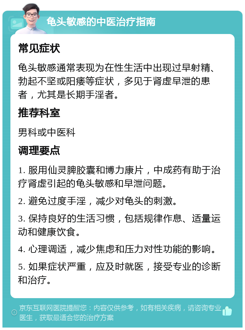 龟头敏感的中医治疗指南 常见症状 龟头敏感通常表现为在性生活中出现过早射精、勃起不坚或阳痿等症状，多见于肾虚早泄的患者，尤其是长期手淫者。 推荐科室 男科或中医科 调理要点 1. 服用仙灵脾胶囊和博力康片，中成药有助于治疗肾虚引起的龟头敏感和早泄问题。 2. 避免过度手淫，减少对龟头的刺激。 3. 保持良好的生活习惯，包括规律作息、适量运动和健康饮食。 4. 心理调适，减少焦虑和压力对性功能的影响。 5. 如果症状严重，应及时就医，接受专业的诊断和治疗。