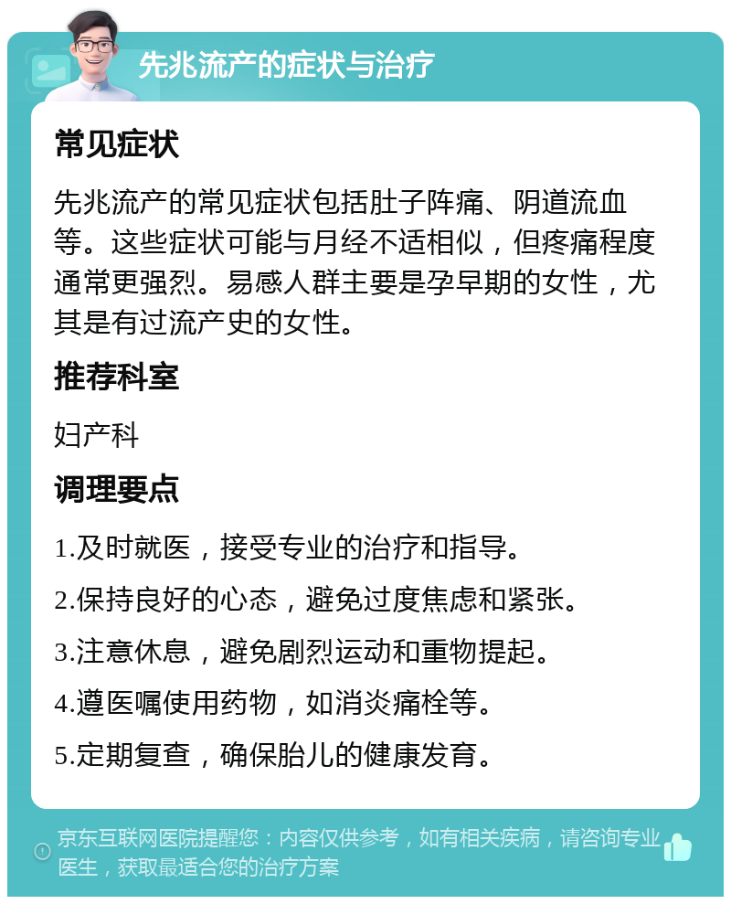 先兆流产的症状与治疗 常见症状 先兆流产的常见症状包括肚子阵痛、阴道流血等。这些症状可能与月经不适相似，但疼痛程度通常更强烈。易感人群主要是孕早期的女性，尤其是有过流产史的女性。 推荐科室 妇产科 调理要点 1.及时就医，接受专业的治疗和指导。 2.保持良好的心态，避免过度焦虑和紧张。 3.注意休息，避免剧烈运动和重物提起。 4.遵医嘱使用药物，如消炎痛栓等。 5.定期复查，确保胎儿的健康发育。