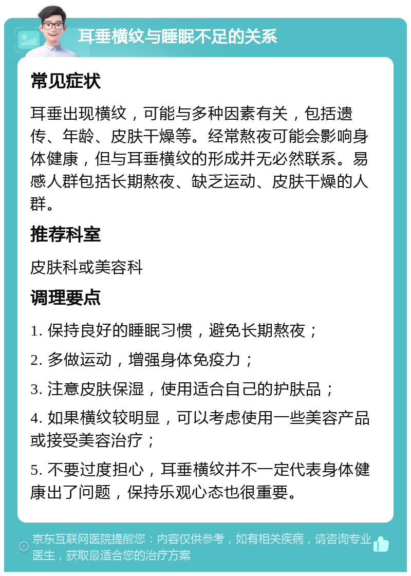 耳垂横纹与睡眠不足的关系 常见症状 耳垂出现横纹，可能与多种因素有关，包括遗传、年龄、皮肤干燥等。经常熬夜可能会影响身体健康，但与耳垂横纹的形成并无必然联系。易感人群包括长期熬夜、缺乏运动、皮肤干燥的人群。 推荐科室 皮肤科或美容科 调理要点 1. 保持良好的睡眠习惯，避免长期熬夜； 2. 多做运动，增强身体免疫力； 3. 注意皮肤保湿，使用适合自己的护肤品； 4. 如果横纹较明显，可以考虑使用一些美容产品或接受美容治疗； 5. 不要过度担心，耳垂横纹并不一定代表身体健康出了问题，保持乐观心态也很重要。