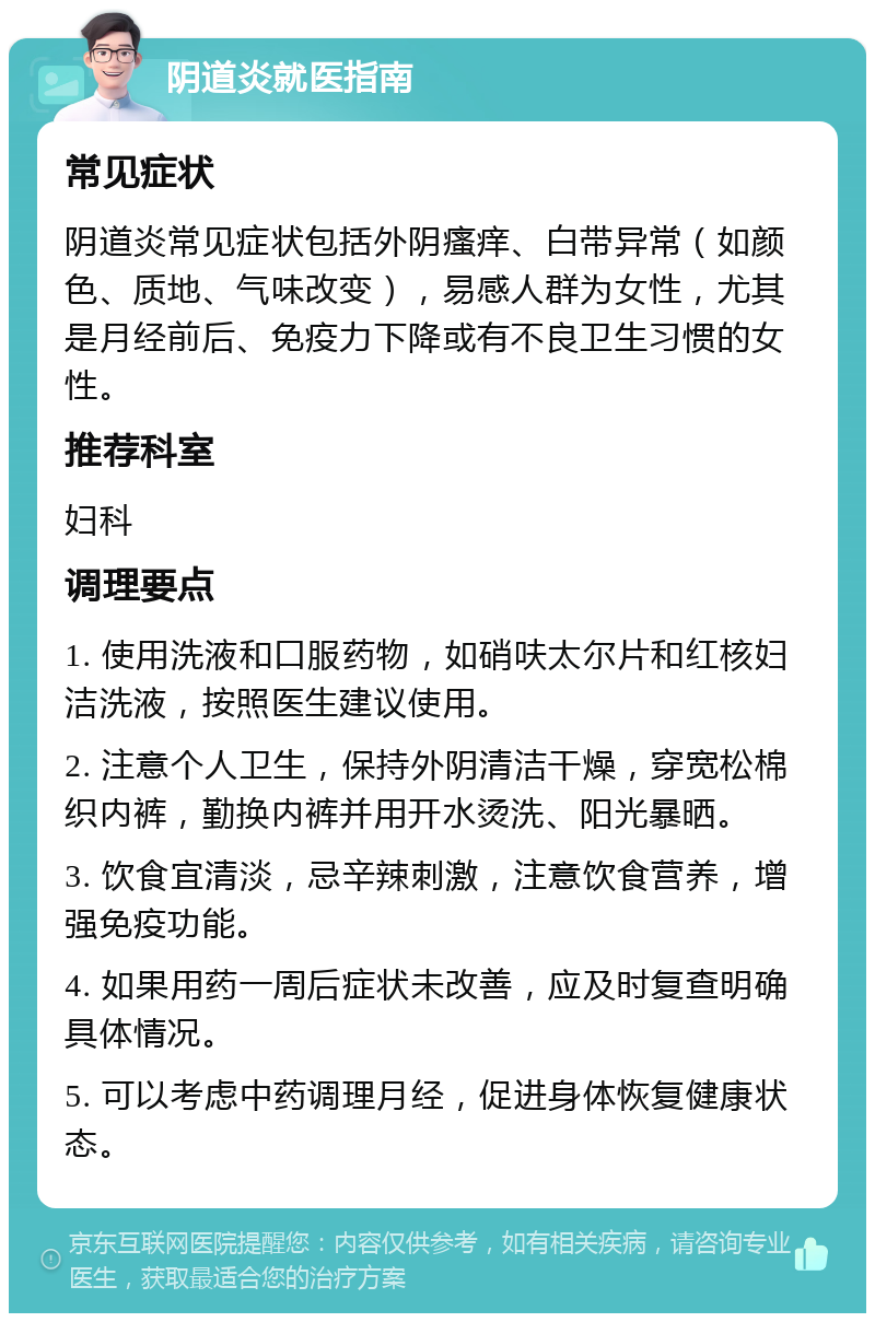 阴道炎就医指南 常见症状 阴道炎常见症状包括外阴瘙痒、白带异常（如颜色、质地、气味改变），易感人群为女性，尤其是月经前后、免疫力下降或有不良卫生习惯的女性。 推荐科室 妇科 调理要点 1. 使用洗液和口服药物，如硝呋太尔片和红核妇洁洗液，按照医生建议使用。 2. 注意个人卫生，保持外阴清洁干燥，穿宽松棉织内裤，勤换内裤并用开水烫洗、阳光暴晒。 3. 饮食宜清淡，忌辛辣刺激，注意饮食营养，增强免疫功能。 4. 如果用药一周后症状未改善，应及时复查明确具体情况。 5. 可以考虑中药调理月经，促进身体恢复健康状态。