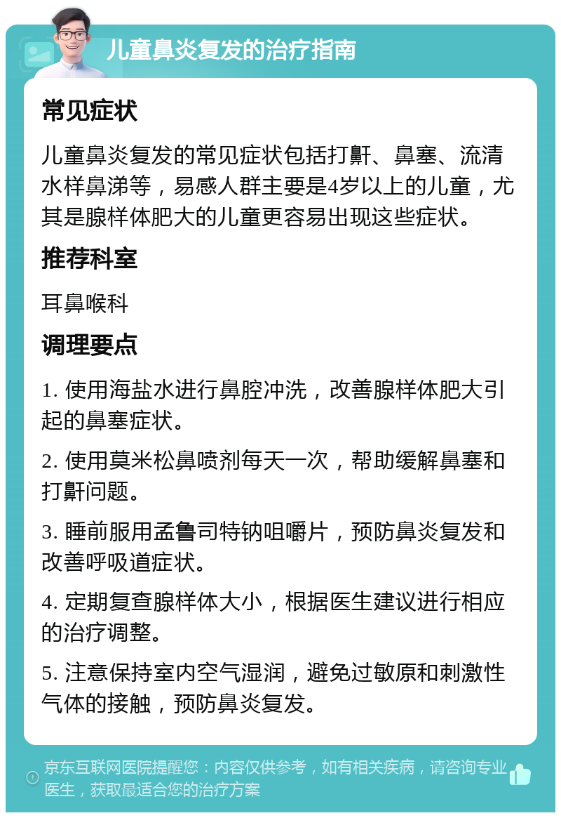 儿童鼻炎复发的治疗指南 常见症状 儿童鼻炎复发的常见症状包括打鼾、鼻塞、流清水样鼻涕等，易感人群主要是4岁以上的儿童，尤其是腺样体肥大的儿童更容易出现这些症状。 推荐科室 耳鼻喉科 调理要点 1. 使用海盐水进行鼻腔冲洗，改善腺样体肥大引起的鼻塞症状。 2. 使用莫米松鼻喷剂每天一次，帮助缓解鼻塞和打鼾问题。 3. 睡前服用孟鲁司特钠咀嚼片，预防鼻炎复发和改善呼吸道症状。 4. 定期复查腺样体大小，根据医生建议进行相应的治疗调整。 5. 注意保持室内空气湿润，避免过敏原和刺激性气体的接触，预防鼻炎复发。