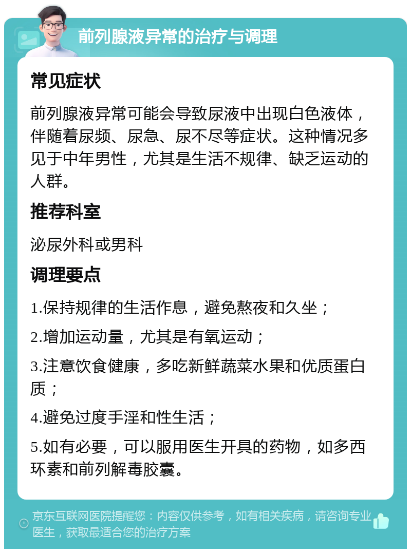 前列腺液异常的治疗与调理 常见症状 前列腺液异常可能会导致尿液中出现白色液体，伴随着尿频、尿急、尿不尽等症状。这种情况多见于中年男性，尤其是生活不规律、缺乏运动的人群。 推荐科室 泌尿外科或男科 调理要点 1.保持规律的生活作息，避免熬夜和久坐； 2.增加运动量，尤其是有氧运动； 3.注意饮食健康，多吃新鲜蔬菜水果和优质蛋白质； 4.避免过度手淫和性生活； 5.如有必要，可以服用医生开具的药物，如多西环素和前列解毒胶囊。