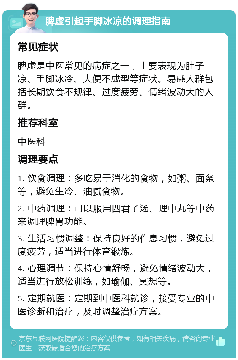 脾虚引起手脚冰凉的调理指南 常见症状 脾虚是中医常见的病症之一，主要表现为肚子凉、手脚冰冷、大便不成型等症状。易感人群包括长期饮食不规律、过度疲劳、情绪波动大的人群。 推荐科室 中医科 调理要点 1. 饮食调理：多吃易于消化的食物，如粥、面条等，避免生冷、油腻食物。 2. 中药调理：可以服用四君子汤、理中丸等中药来调理脾胃功能。 3. 生活习惯调整：保持良好的作息习惯，避免过度疲劳，适当进行体育锻炼。 4. 心理调节：保持心情舒畅，避免情绪波动大，适当进行放松训练，如瑜伽、冥想等。 5. 定期就医：定期到中医科就诊，接受专业的中医诊断和治疗，及时调整治疗方案。