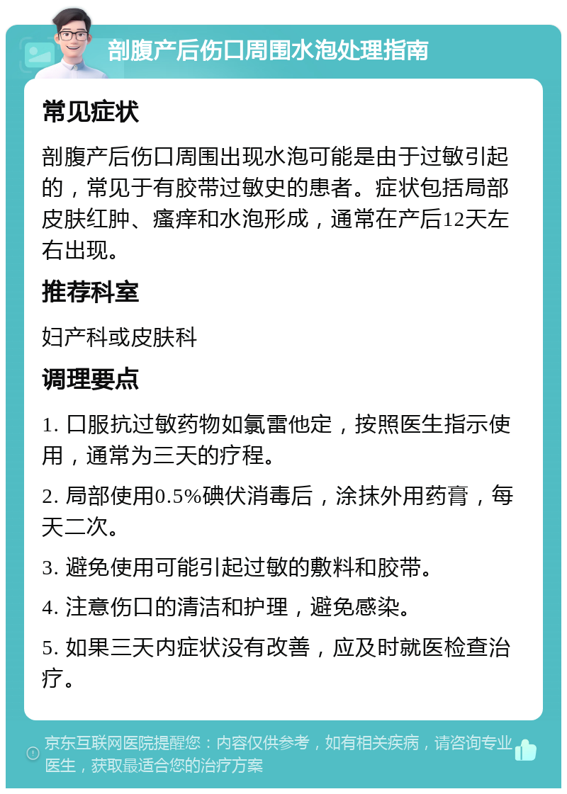 剖腹产后伤口周围水泡处理指南 常见症状 剖腹产后伤口周围出现水泡可能是由于过敏引起的，常见于有胶带过敏史的患者。症状包括局部皮肤红肿、瘙痒和水泡形成，通常在产后12天左右出现。 推荐科室 妇产科或皮肤科 调理要点 1. 口服抗过敏药物如氯雷他定，按照医生指示使用，通常为三天的疗程。 2. 局部使用0.5%碘伏消毒后，涂抹外用药膏，每天二次。 3. 避免使用可能引起过敏的敷料和胶带。 4. 注意伤口的清洁和护理，避免感染。 5. 如果三天内症状没有改善，应及时就医检查治疗。