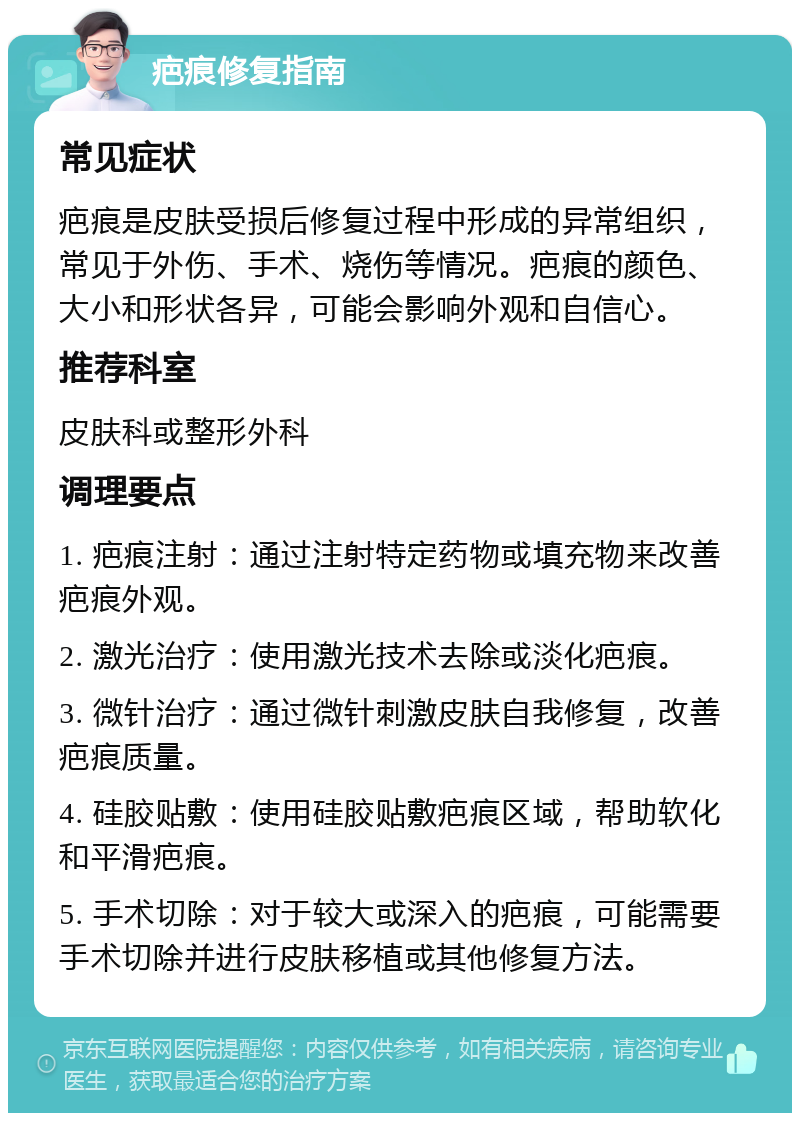 疤痕修复指南 常见症状 疤痕是皮肤受损后修复过程中形成的异常组织，常见于外伤、手术、烧伤等情况。疤痕的颜色、大小和形状各异，可能会影响外观和自信心。 推荐科室 皮肤科或整形外科 调理要点 1. 疤痕注射：通过注射特定药物或填充物来改善疤痕外观。 2. 激光治疗：使用激光技术去除或淡化疤痕。 3. 微针治疗：通过微针刺激皮肤自我修复，改善疤痕质量。 4. 硅胶贴敷：使用硅胶贴敷疤痕区域，帮助软化和平滑疤痕。 5. 手术切除：对于较大或深入的疤痕，可能需要手术切除并进行皮肤移植或其他修复方法。