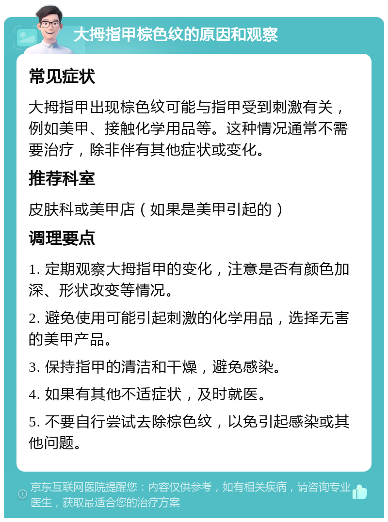 大拇指甲棕色纹的原因和观察 常见症状 大拇指甲出现棕色纹可能与指甲受到刺激有关，例如美甲、接触化学用品等。这种情况通常不需要治疗，除非伴有其他症状或变化。 推荐科室 皮肤科或美甲店（如果是美甲引起的） 调理要点 1. 定期观察大拇指甲的变化，注意是否有颜色加深、形状改变等情况。 2. 避免使用可能引起刺激的化学用品，选择无害的美甲产品。 3. 保持指甲的清洁和干燥，避免感染。 4. 如果有其他不适症状，及时就医。 5. 不要自行尝试去除棕色纹，以免引起感染或其他问题。