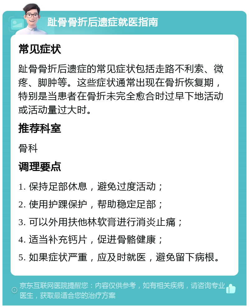 趾骨骨折后遗症就医指南 常见症状 趾骨骨折后遗症的常见症状包括走路不利索、微疼、脚肿等。这些症状通常出现在骨折恢复期，特别是当患者在骨折未完全愈合时过早下地活动或活动量过大时。 推荐科室 骨科 调理要点 1. 保持足部休息，避免过度活动； 2. 使用护踝保护，帮助稳定足部； 3. 可以外用扶他林软膏进行消炎止痛； 4. 适当补充钙片，促进骨骼健康； 5. 如果症状严重，应及时就医，避免留下病根。