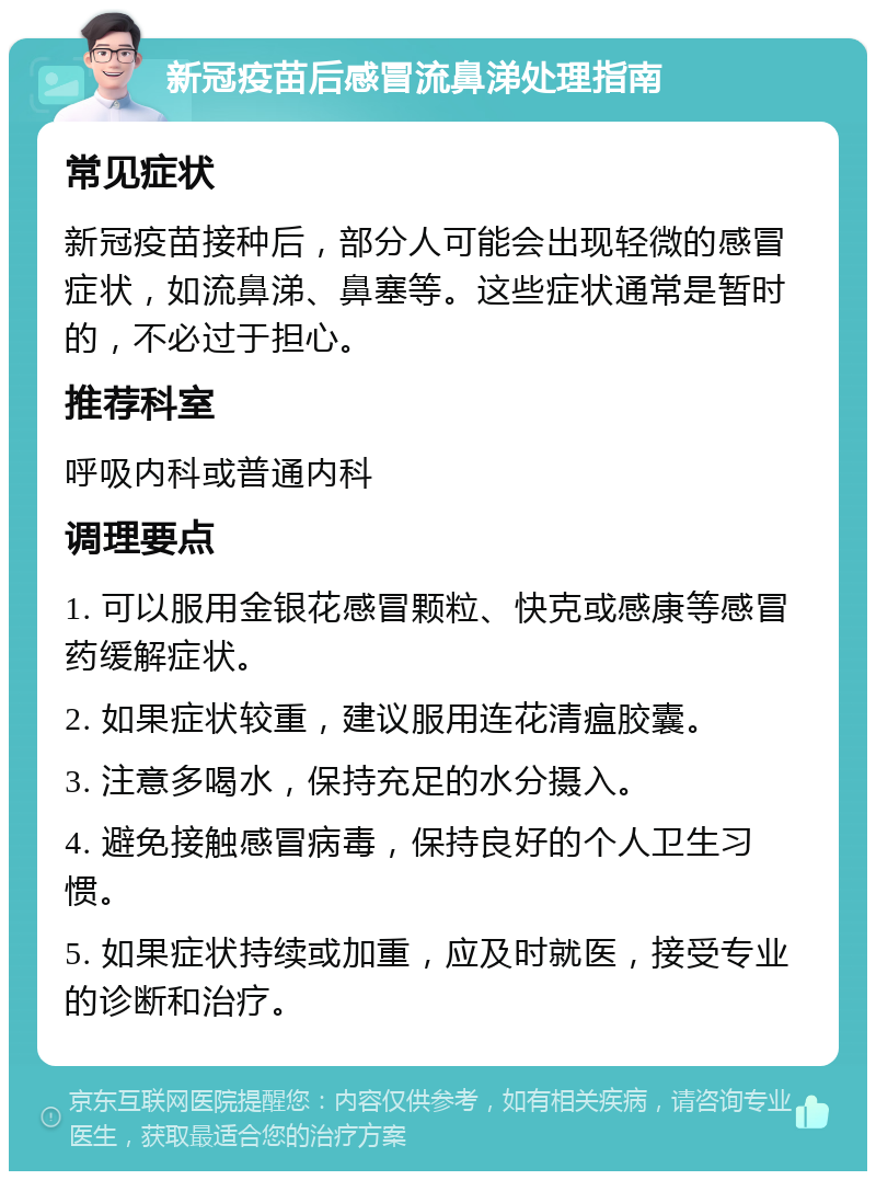 新冠疫苗后感冒流鼻涕处理指南 常见症状 新冠疫苗接种后，部分人可能会出现轻微的感冒症状，如流鼻涕、鼻塞等。这些症状通常是暂时的，不必过于担心。 推荐科室 呼吸内科或普通内科 调理要点 1. 可以服用金银花感冒颗粒、快克或感康等感冒药缓解症状。 2. 如果症状较重，建议服用连花清瘟胶囊。 3. 注意多喝水，保持充足的水分摄入。 4. 避免接触感冒病毒，保持良好的个人卫生习惯。 5. 如果症状持续或加重，应及时就医，接受专业的诊断和治疗。