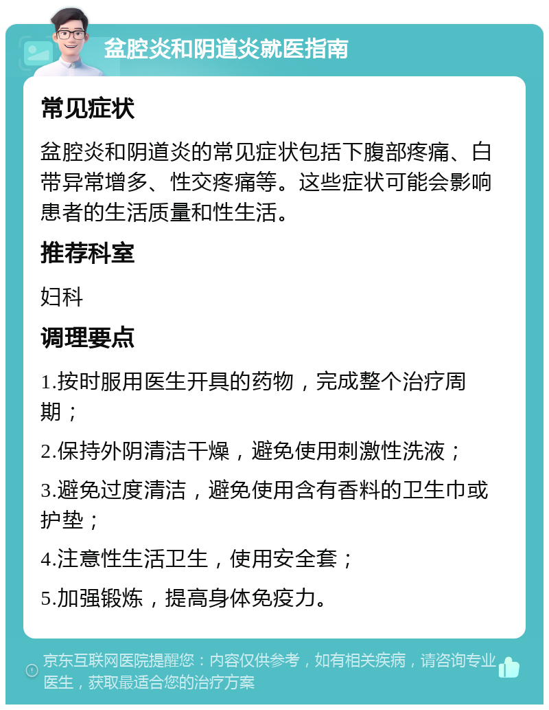 盆腔炎和阴道炎就医指南 常见症状 盆腔炎和阴道炎的常见症状包括下腹部疼痛、白带异常增多、性交疼痛等。这些症状可能会影响患者的生活质量和性生活。 推荐科室 妇科 调理要点 1.按时服用医生开具的药物，完成整个治疗周期； 2.保持外阴清洁干燥，避免使用刺激性洗液； 3.避免过度清洁，避免使用含有香料的卫生巾或护垫； 4.注意性生活卫生，使用安全套； 5.加强锻炼，提高身体免疫力。