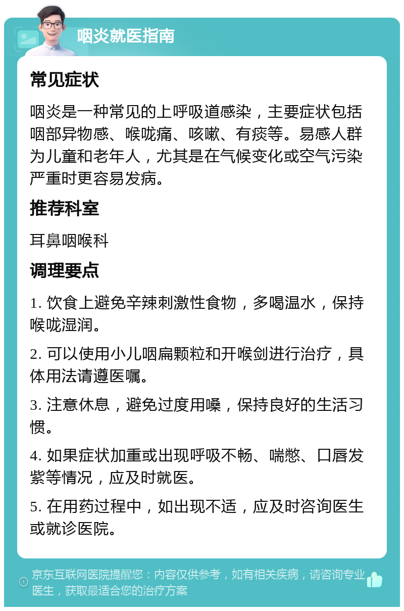 咽炎就医指南 常见症状 咽炎是一种常见的上呼吸道感染，主要症状包括咽部异物感、喉咙痛、咳嗽、有痰等。易感人群为儿童和老年人，尤其是在气候变化或空气污染严重时更容易发病。 推荐科室 耳鼻咽喉科 调理要点 1. 饮食上避免辛辣刺激性食物，多喝温水，保持喉咙湿润。 2. 可以使用小儿咽扁颗粒和开喉剑进行治疗，具体用法请遵医嘱。 3. 注意休息，避免过度用嗓，保持良好的生活习惯。 4. 如果症状加重或出现呼吸不畅、喘憋、口唇发紫等情况，应及时就医。 5. 在用药过程中，如出现不适，应及时咨询医生或就诊医院。