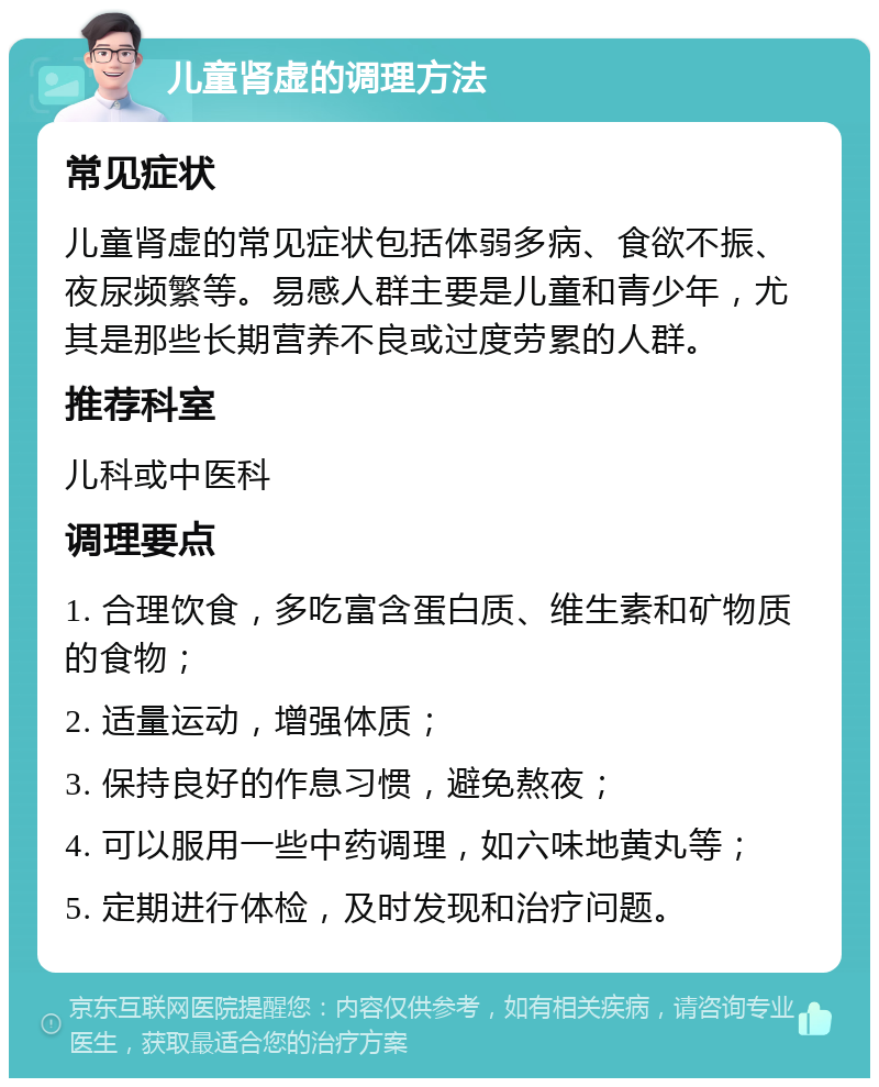 儿童肾虚的调理方法 常见症状 儿童肾虚的常见症状包括体弱多病、食欲不振、夜尿频繁等。易感人群主要是儿童和青少年，尤其是那些长期营养不良或过度劳累的人群。 推荐科室 儿科或中医科 调理要点 1. 合理饮食，多吃富含蛋白质、维生素和矿物质的食物； 2. 适量运动，增强体质； 3. 保持良好的作息习惯，避免熬夜； 4. 可以服用一些中药调理，如六味地黄丸等； 5. 定期进行体检，及时发现和治疗问题。