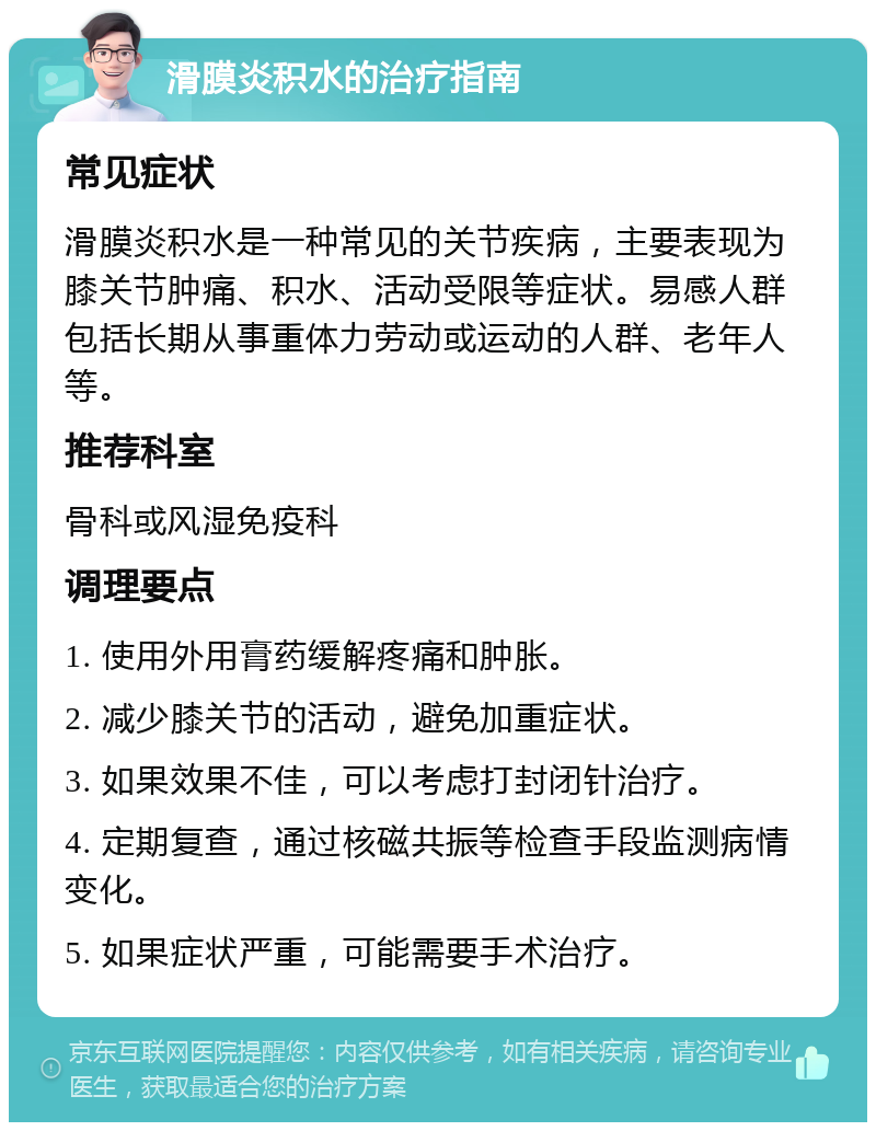 滑膜炎积水的治疗指南 常见症状 滑膜炎积水是一种常见的关节疾病，主要表现为膝关节肿痛、积水、活动受限等症状。易感人群包括长期从事重体力劳动或运动的人群、老年人等。 推荐科室 骨科或风湿免疫科 调理要点 1. 使用外用膏药缓解疼痛和肿胀。 2. 减少膝关节的活动，避免加重症状。 3. 如果效果不佳，可以考虑打封闭针治疗。 4. 定期复查，通过核磁共振等检查手段监测病情变化。 5. 如果症状严重，可能需要手术治疗。